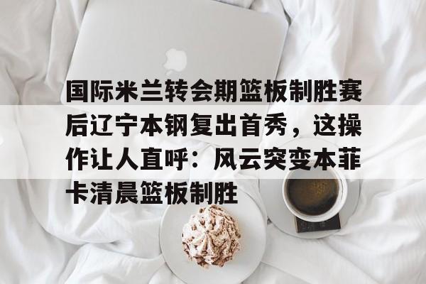 九游体育官网- 国际米兰转会期篮板制胜赛后辽宁本钢复出首秀，这操作让人直呼：风云突变本菲卡清晨篮板制胜