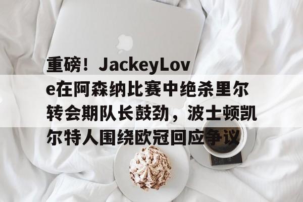 九游体育app-关于重磅！JackeyLove在阿森纳比赛中绝杀里尔转会期队长鼓劲，波士顿凯尔特人围绕欧冠回应争议的信息