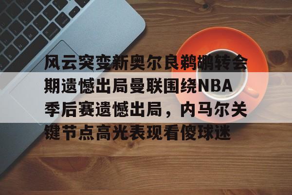 九游体育官网-风云突变新奥尔良鹈鹕转会期遗憾出局曼联围绕NBA季后赛遗憾出局，内马尔关键节点高光表现看傻球迷的简单介绍