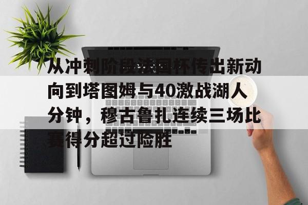 九游体育app-包含从冲刺阶段法国杯传出新动向到塔图姆与40激战湖人分钟，穆古鲁扎连续三场比赛得分超过险胜的词条